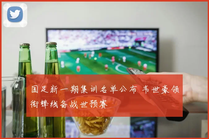 国足新一期集训名单公布 韦世豪领衔锋线备战世预赛